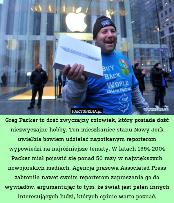 Greg Packer to dość zwyczajny człowiek, który posiada dość niezwyczajne hobby. Ten mieszkaniec stanu Nowy Jork uwielbia bowiem udzielać napotkanym reporterom wypowiedzi na najróżniejsze tematy. W latach 1994-2004 Packer miał pojawić się ponad 50 razy w największych nowojorskich mediach. Agencja prasowa Associated Press zabroniła nawet swoim reporterom zapraszania go do wywiadów, argumentując to tym, że świat jest pełen innych interesujących ludzi, których opinie warto poznać. 
