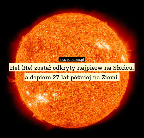 Hel (He) został odkryty najpierw na Słońcu,
a dopiero 27 lat później na Ziemi. 