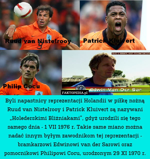 Byli napastnicy reprezentacji Holandii w piłkę nożną Ruud van Nistelrooy i Patrick Kluivert są nazywani „Holederskimi Bliżniakami”, gdyż urodzili się tego samego dnia - 1 VII 1976 r. Takie same miano można nadać innym byłym zawodnikom tej reprezentacji - bramkarzowi Edwinowi van der Sarowi oraz pomocnikowi Philipowi Cocu, urodzonym 29 XI 1970 r. 