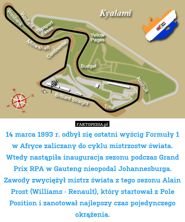 14 marca 1993 r. odbył się ostatni wyścig Formuły 1 w Afryce zaliczany do cyklu mistrzostw świata. Wtedy nastąpiła inauguracja sezonu podczas Grand Prix RPA w Gauteng nieopodal Johannesburga. Zawody zwyciężył mistrz świata z tego sezonu Alain Prost (Williams - Renault), który startował z Pole Position i zanotował najlepszy czas pojedynczego okrążenia. 