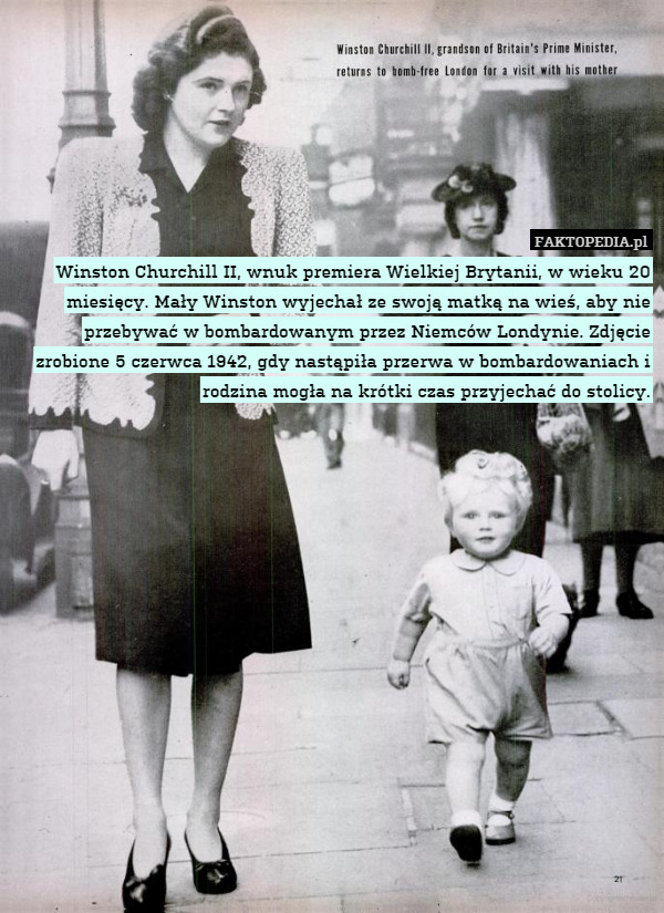 Winston Churchill II, wnuk premiera Wielkiej Brytanii, w wieku 20 miesięcy. Mały Winston wyjechał ze swoją matką na wieś, aby nie przebywać w bombardowanym przez Niemców Londynie. Zdjęcie zrobione 5 czerwca 1942, gdy nastąpiła przerwa w bombardowaniach i rodzina mogła na krótki czas przyjechać do stolicy. 