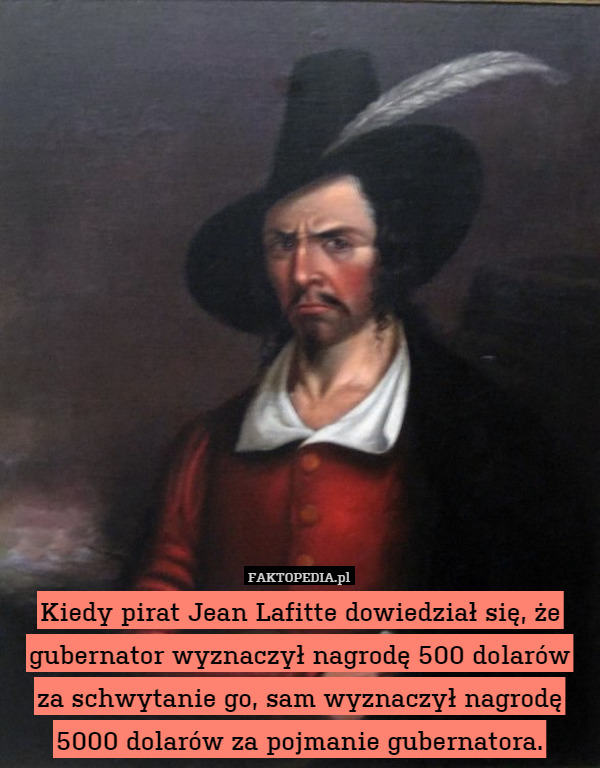 Kiedy pirat Jean Lafitte dowiedział się, że gubernator wyznaczył nagrodę 500 dolarów za schwytanie go, sam wyznaczył nagrodę 5000 dolarów za pojmanie gubernatora. 