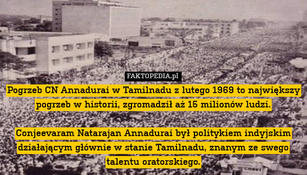 Pogrzeb CN Annadurai w Tamilnadu z lutego 1969 to największy pogrzeb w historii, zgromadził aż 15 milionów ludzi.

Conjeevaram Natarajan Annadurai był politykiem indyjskim działającym głównie w stanie Tamilnadu, znanym ze swego talentu oratorskiego. 