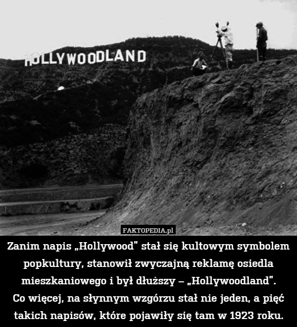 Zanim napis „Hollywood” stał się kultowym symbolem popkultury, stanowił zwyczajną reklamę osiedla mieszkaniowego i był dłuższy – „Hollywoodland”.
Co więcej, na słynnym wzgórzu stał nie jeden, a pięć takich napisów, które pojawiły się tam w 1923 roku. 