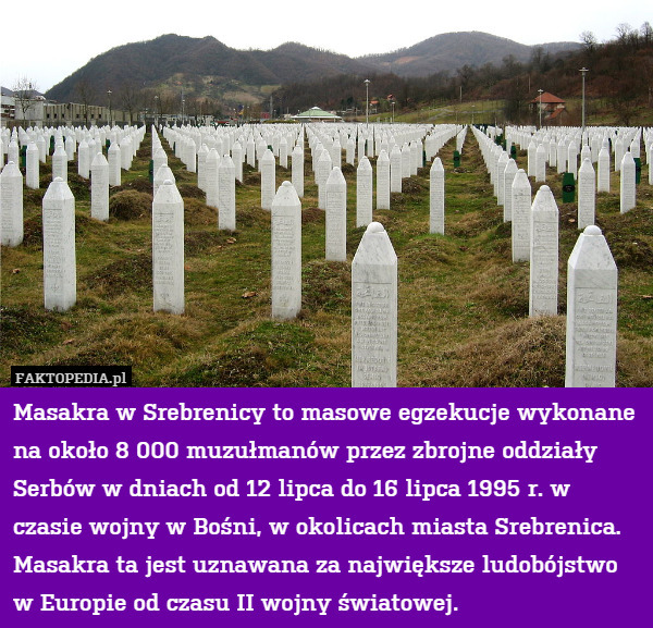 Masakra w Srebrenicy to masowe egzekucje wykonane na około 8 000 muzułmanów przez zbrojne oddziały Serbów w dniach od 12 lipca do 16 lipca 1995 r. w czasie wojny w Bośni, w okolicach miasta Srebrenica. Masakra ta jest uznawana za największe ludobójstwo w Europie od czasu II wojny światowej. 