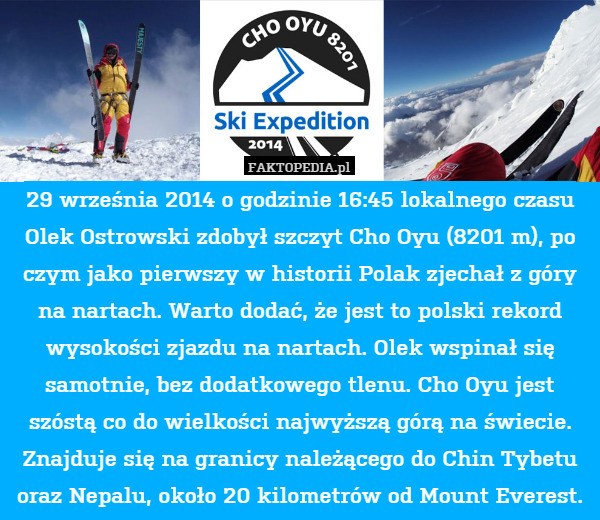 29 września 2014 o godzinie 16:45 lokalnego czasu Olek Ostrowski zdobył szczyt Cho Oyu (8201 m), po czym jako pierwszy w historii Polak zjechał z góry na nartach. Warto dodać, że jest to polski rekord wysokości zjazdu na nartach. Olek wspinał się samotnie, bez dodatkowego tlenu. Cho Oyu jest szóstą co do wielkości najwyższą górą na świecie. Znajduje się na granicy należącego do Chin Tybetu oraz Nepalu, około 20 kilometrów od Mount Everest. 
