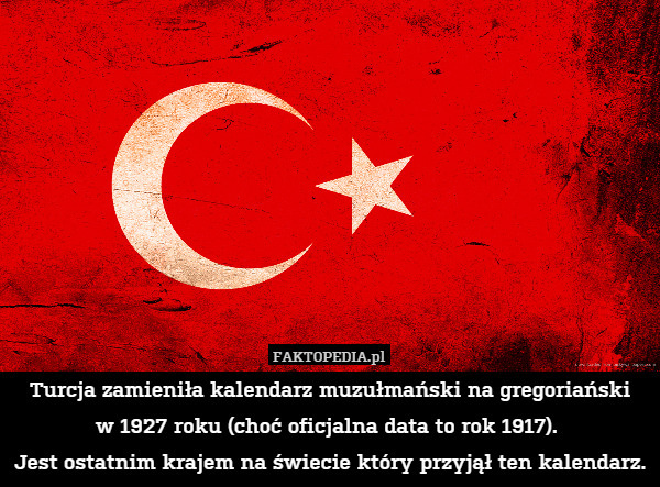 Turcja zamieniła kalendarz muzułmański na gregoriański
w 1927 roku (choć oficjalna data to rok 1917). 
Jest ostatnim krajem na świecie który przyjął ten kalendarz. 
