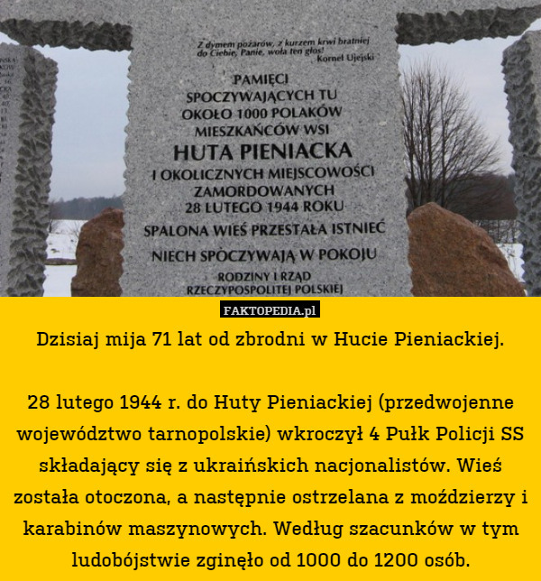 Dzisiaj mija 71 lat od zbrodni w Hucie Pieniackiej.

28 lutego 1944 r. do Huty Pieniackiej (przedwojenne województwo tarnopolskie) wkroczył 4 Pułk Policji SS składający się z ukraińskich nacjonalistów. Wieś została otoczona, a następnie ostrzelana z moździerzy i karabinów maszynowych. Według szacunków w tym ludobójstwie zginęło od 1000 do 1200 osób. 