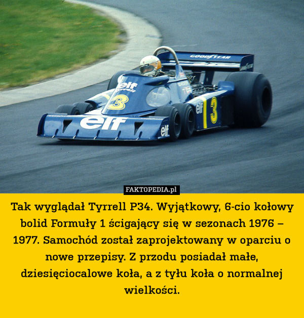 Tak wyglądał Tyrrell P34. Wyjątkowy, 6-cio kołowy bolid Formuły 1 ścigający się w sezonach 1976 – 1977. Samochód został zaprojektowany w oparciu o nowe przepisy. Z przodu posiadał małe, dziesięciocalowe koła, a z tyłu koła o normalnej wielkości. 