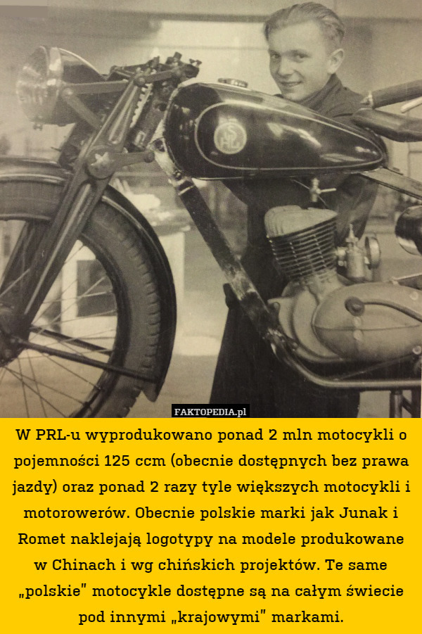 W PRL-u wyprodukowano ponad 2 mln motocykli o pojemności 125 ccm (obecnie dostępnych bez prawa jazdy) oraz ponad 2 razy tyle większych motocykli i motorowerów. Obecnie polskie marki jak Junak i Romet naklejają logotypy na modele produkowane
w Chinach i wg chińskich projektów. Te same „polskie” motocykle dostępne są na całym świecie pod innymi „krajowymi” markami. 