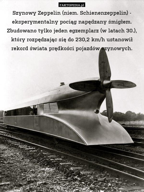 Szynowy Zeppelin (niem. Schienenzeppelin) - eksperymentalny pociąg napędzany śmigłem. Zbudowano tylko jeden egzemplarz (w latach 30.), który rozpędzając się do 230,2 km/h ustanowił rekord świata prędkości pojazdów szynowych. 