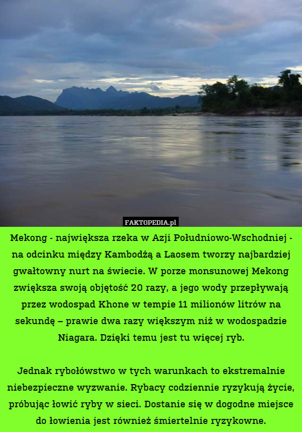 Mekong - największa rzeka w Azji Południowo-Wschodniej - na odcinku między Kambodżą a Laosem tworzy najbardziej gwałtowny nurt na świecie. W porze monsunowej Mekong zwiększa swoją objętość 20 razy, a jego wody przepływają przez wodospad Khone w tempie 11 milionów litrów na sekundę – prawie dwa razy większym niż w wodospadzie Niagara. Dzięki temu jest tu więcej ryb.

 Jednak rybołówstwo w tych warunkach to ekstremalnie niebezpieczne wyzwanie. Rybacy codziennie ryzykują życie, próbując łowić ryby w sieci. Dostanie się w dogodne miejsce do łowienia jest również śmiertelnie ryzykowne. 