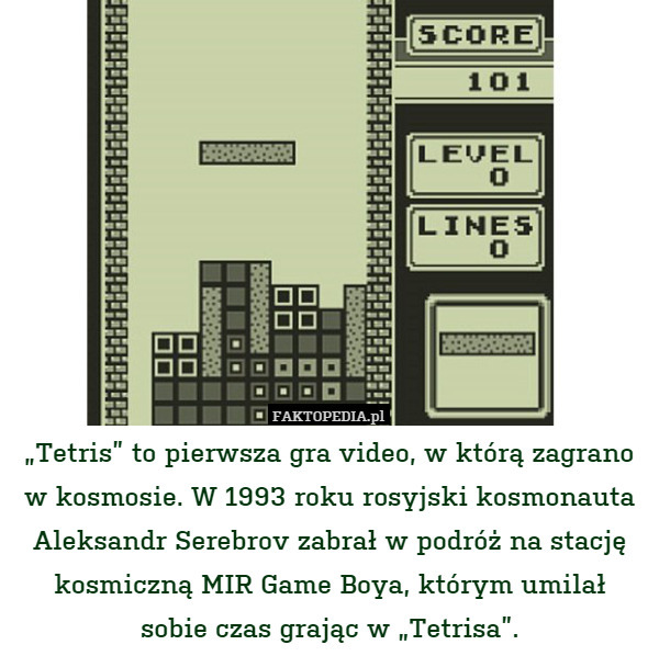 „Tetris” to pierwsza gra video, w którą zagrano
w kosmosie. W 1993 roku rosyjski kosmonauta Aleksandr Serebrov zabrał w podróż na stację kosmiczną MIR Game Boya, którym umilał
sobie czas grając w „Tetrisa”. 