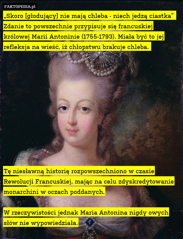 „Skoro [głodujący] nie mają chleba - niech jedzą ciastka” 
Zdanie to powszechnie przypisuje się francuskiej królowej Marii Antoninie (1755-1793). Miała być to jej refleksja na wieść, iż chłopstwu brakuje chleba. 











Tę niesławną historię rozpowszechniono w czasie Rewolucji Francuskiej, mając na celu zdyskredytowanie monarchini w oczach poddanych.

W rzeczywistości jednak Maria Antonina nigdy owych słów nie wypowiedziała. 