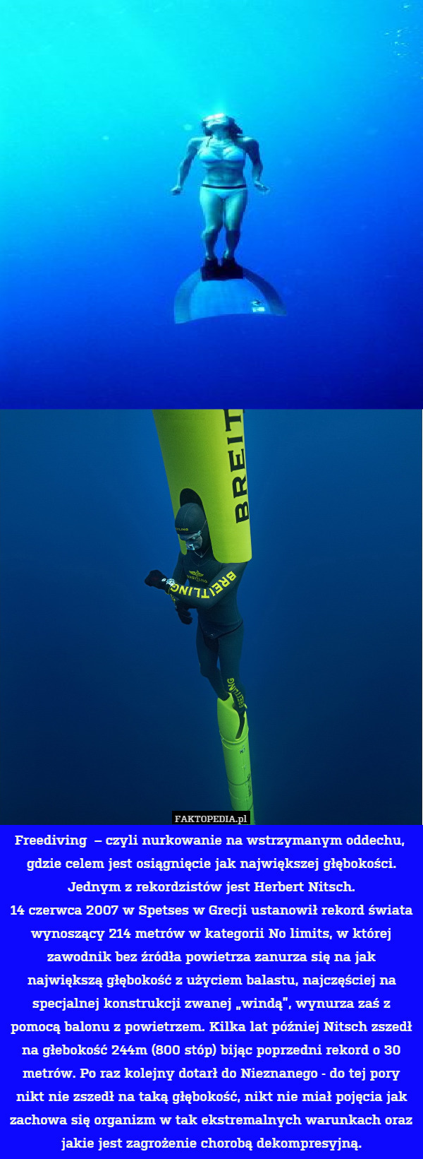 Freediving  – czyli nurkowanie na wstrzymanym oddechu,  gdzie celem jest osiągnięcie jak największej głębokości.
Jednym z rekordzistów jest Herbert Nitsch.
 14 czerwca 2007 w Spetses w Grecji ustanowił rekord świata wynoszący 214 metrów w kategorii No limits, w której zawodnik bez źródła powietrza zanurza się na jak największą głębokość z użyciem balastu, najczęściej na specjalnej konstrukcji zwanej „windą”, wynurza zaś z pomocą balonu z powietrzem. Kilka lat później Nitsch zszedł na głebokość 244m (800 stóp) bijąc poprzedni rekord o 30 metrów. Po raz kolejny dotarł do Nieznanego - do tej pory nikt nie zszedł na taką głębokość, nikt nie miał pojęcia jak zachowa się organizm w tak ekstremalnych warunkach oraz jakie jest zagrożenie chorobą dekompresyjną. 