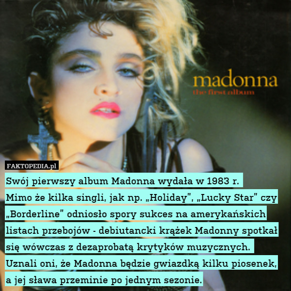Swój pierwszy album Madonna wydała w 1983 r. 
Mimo że kilka singli, jak np. „Holiday”, „Lucky Star” czy „Borderline” odniosło spory sukces na amerykańskich listach przebojów - debiutancki krążek Madonny spotkał się wówczas z dezaprobatą krytyków muzycznych. 
Uznali oni, że Madonna będzie gwiazdką kilku piosenek, a jej sława przeminie po jednym sezonie. 