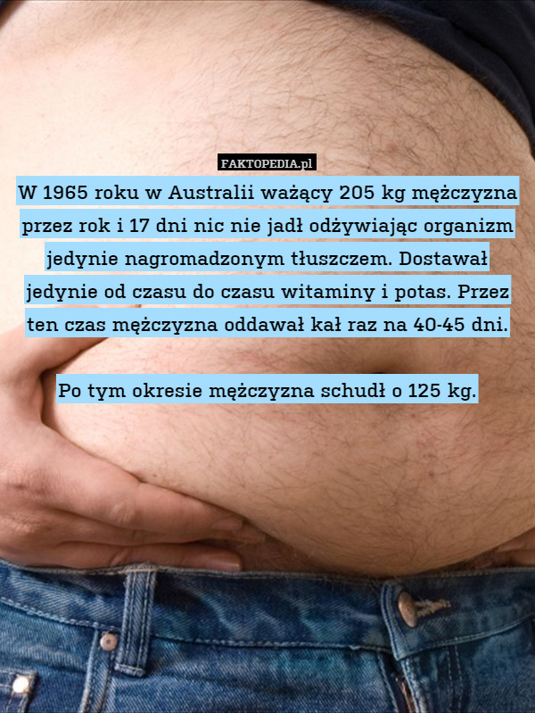 W 1965 roku w Australii ważący 205 kg mężczyzna przez rok i 17 dni nic nie jadł odżywiając organizm jedynie nagromadzonym tłuszczem. Dostawał jedynie od czasu do czasu witaminy i potas. Przez ten czas mężczyzna oddawał kał raz na 40-45 dni.

Po tym okresie mężczyzna schudł o 125 kg. 