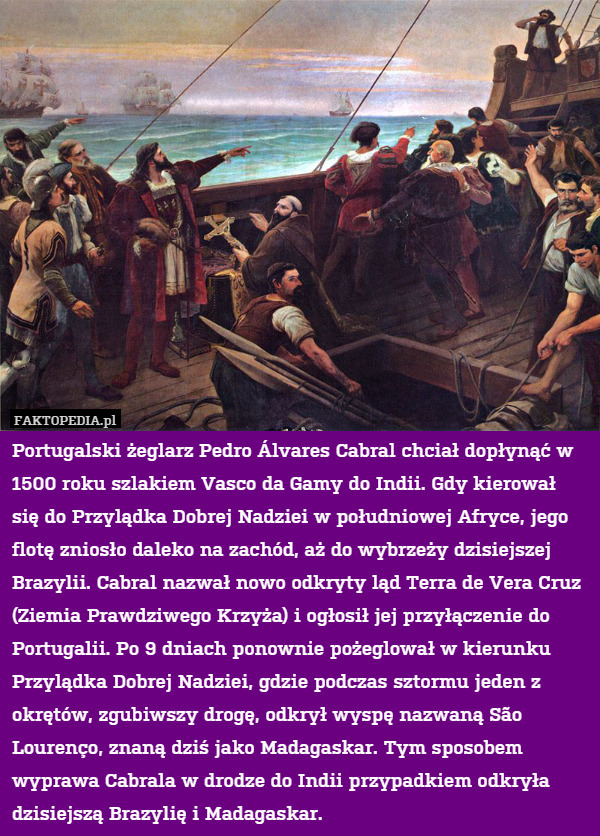 Portugalski żeglarz Pedro Álvares Cabral chciał dopłynąć w 1500 roku szlakiem Vasco da Gamy do Indii. Gdy kierował się do Przylądka Dobrej Nadziei w południowej Afryce, jego flotę zniosło daleko na zachód, aż do wybrzeży dzisiejszej Brazylii. Cabral nazwał nowo odkryty ląd Terra de Vera Cruz (Ziemia Prawdziwego Krzyża) i ogłosił jej przyłączenie do Portugalii. Po 9 dniach ponownie pożeglował w kierunku Przylądka Dobrej Nadziei, gdzie podczas sztormu jeden z okrętów, zgubiwszy drogę, odkrył wyspę nazwaną São Lourenço, znaną dziś jako Madagaskar. Tym sposobem wyprawa Cabrala w drodze do Indii przypadkiem odkryła dzisiejszą Brazylię i Madagaskar. 