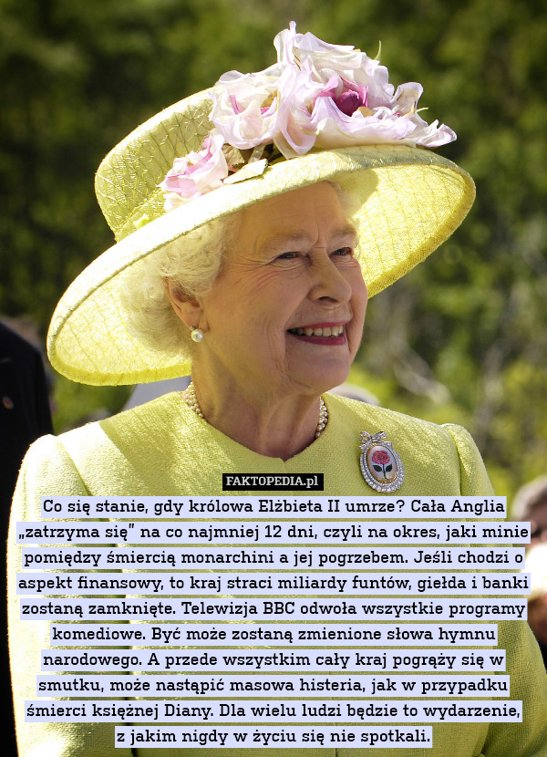 Co się stanie, gdy królowa Elżbieta II umrze? Cała Anglia „zatrzyma się” na co najmniej 12 dni, czyli na okres, jaki minie pomiędzy śmiercią monarchini a jej pogrzebem. Jeśli chodzi o aspekt finansowy, to kraj straci miliardy funtów, giełda i banki zostaną zamknięte. Telewizja BBC odwoła wszystkie programy komediowe. Być może zostaną zmienione słowa hymnu narodowego. A przede wszystkim cały kraj pogrąży się w smutku, może nastąpić masowa histeria, jak w przypadku śmierci księżnej Diany. Dla wielu ludzi będzie to wydarzenie,
z jakim nigdy w życiu się nie spotkali. 