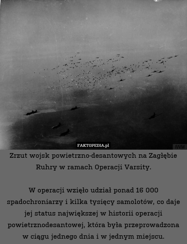 Zrzut wojsk powietrzno-desantowych na Zagłębie Ruhry w ramach Operacji Varsity.

W operacji wzięło udział ponad 16 000 spadochroniarzy i kilka tysięcy samolotów, co daje jej status największej w historii operacji powietrznodesantowej, która była przeprowadzona w ciągu jednego dnia i w jednym miejscu. 