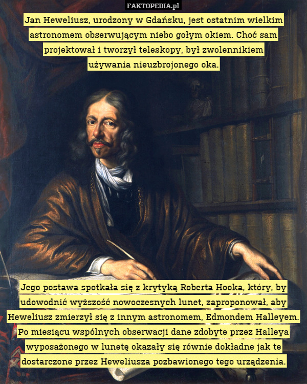 Jan Heweliusz, urodzony w Gdańsku, jest ostatnim wielkim astronomem obserwującym niebo gołym okiem. Choć sam projektował i tworzył teleskopy, był zwolennikiem
używania nieuzbrojonego oka.














Jego postawa spotkała się z krytyką Roberta Hooka, który, by udowodnić wyższość nowoczesnych lunet, zaproponował, aby Heweliusz zmierzył się z innym astronomem, Edmondem Halleyem. Po miesiącu wspólnych obserwacji dane zdobyte przez Halleya wyposażonego w lunetę okazały się równie dokładne jak te dostarczone przez Heweliusza pozbawionego tego urządzenia. 