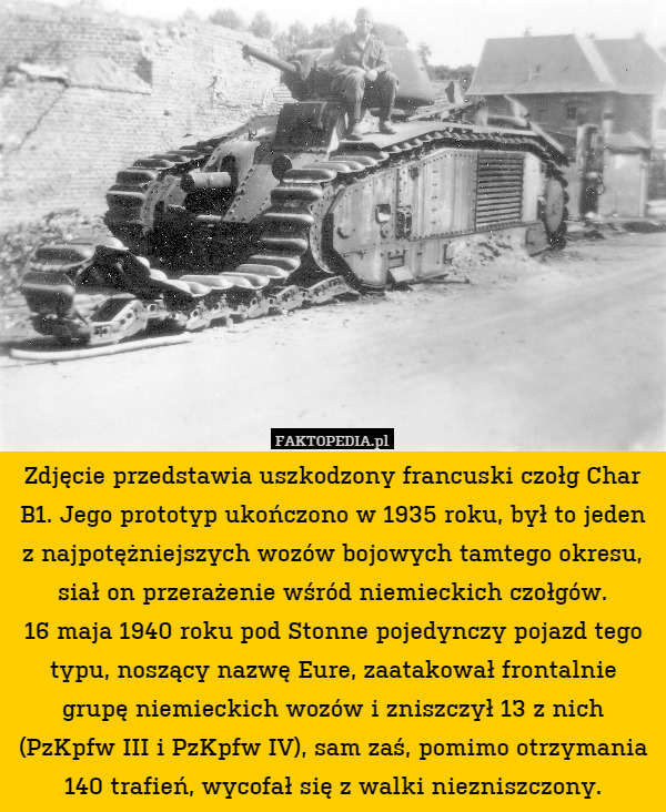 Zdjęcie przedstawia uszkodzony francuski czołg Char B1. Jego prototyp ukończono w 1935 roku, był to jeden z najpotężniejszych wozów bojowych tamtego okresu, siał on przerażenie wśród niemieckich czołgów.
16 maja 1940 roku pod Stonne pojedynczy pojazd tego typu, noszący nazwę Eure, zaatakował frontalnie grupę niemieckich wozów i zniszczył 13 z nich (PzKpfw III i PzKpfw IV), sam zaś, pomimo otrzymania 140 trafień, wycofał się z walki niezniszczony. 