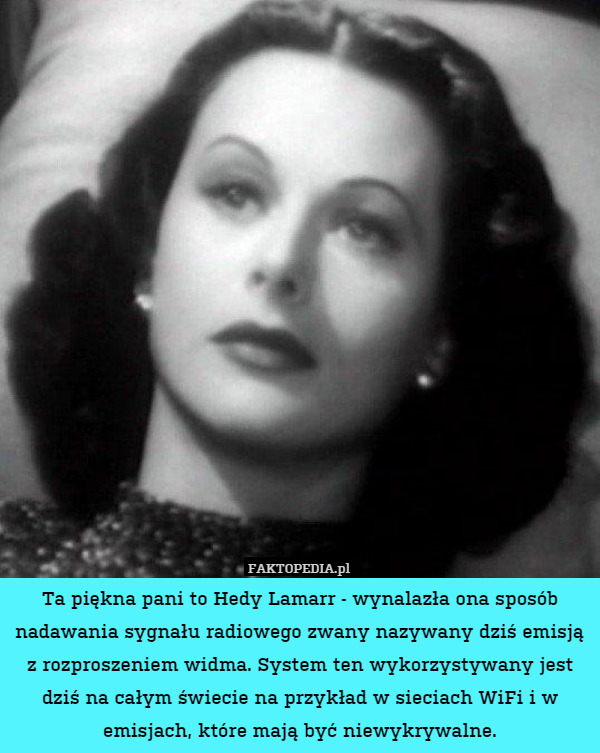 Ta piękna pani to Hedy Lamarr - wynalazła ona sposób nadawania sygnału radiowego zwany nazywany dziś emisją z rozproszeniem widma. System ten wykorzystywany jest dziś na całym świecie na przykład w sieciach WiFi i w emisjach, które mają być niewykrywalne. 
