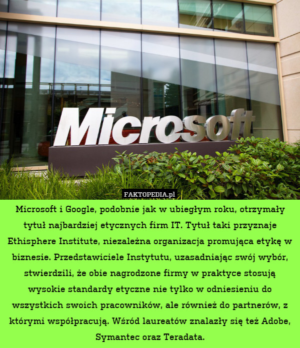 Microsoft i Google, podobnie jak w ubiegłym roku, otrzymały tytuł najbardziej etycznych firm IT. Tytuł taki przyznaje Ethisphere Institute, niezależna organizacja promująca etykę w biznesie. Przedstawiciele Instytutu, uzasadniając swój wybór, stwierdzili, że obie nagrodzone firmy w praktyce stosują wysokie standardy etyczne nie tylko w odniesieniu do wszystkich swoich pracowników, ale również do partnerów, z którymi współpracują. Wśród laureatów znalazły się też Adobe, Symantec oraz Teradata. 
