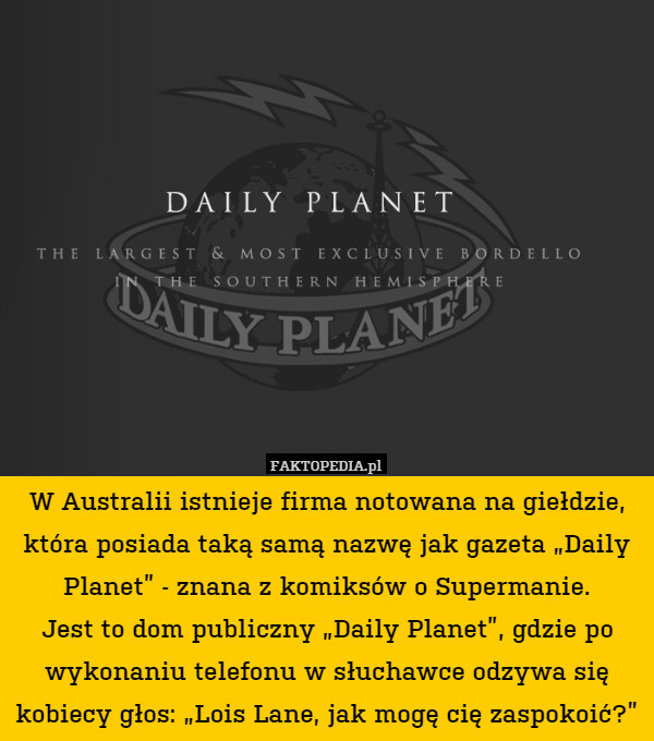 W Australii istnieje firma notowana na giełdzie, która posiada taką samą nazwę jak gazeta „Daily Planet” - znana z komiksów o Supermanie.
Jest to dom publiczny „Daily Planet”, gdzie po wykonaniu telefonu w słuchawce odzywa się kobiecy głos: „Lois Lane, jak mogę cię zaspokoić?” 