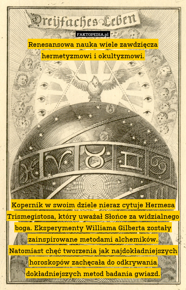 Renesansowa nauka wiele zawdzięcza
hermetyzmowi i okultyzmowi.












Kopernik w swoim dziele nieraz cytuje Hermesa Trismegistosa, który uważał Słońce za widzialnego boga. Eksperymenty Williama Gilberta zostały zainspirowane metodami alchemików.
Natomiast chęć tworzenia jak najdokładniejszych horoskopów zachęcała do odkrywania dokładniejszych metod badania gwiazd. 