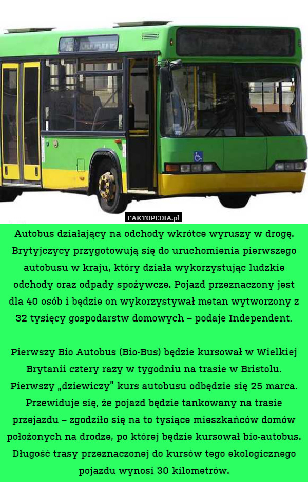 Autobus działający na odchody wkrótce wyruszy w drogę. Brytyjczycy przygotowują się do uruchomienia pierwszego autobusu w kraju, który działa wykorzystując ludzkie odchody oraz odpady spożywcze. Pojazd przeznaczony jest dla 40 osób i będzie on wykorzystywał metan wytworzony z 32 tysięcy gospodarstw domowych – podaje Independent.

Pierwszy Bio Autobus (Bio-Bus) będzie kursował w Wielkiej Brytanii cztery razy w tygodniu na trasie w Bristolu. Pierwszy „dziewiczy” kurs autobusu odbędzie się 25 marca. Przewiduje się, że pojazd będzie tankowany na trasie przejazdu – zgodziło się na to tysiące mieszkańców domów położonych na drodze, po której będzie kursował bio-autobus. Długość trasy przeznaczonej do kursów tego ekologicznego pojazdu wynosi 30 kilometrów. 