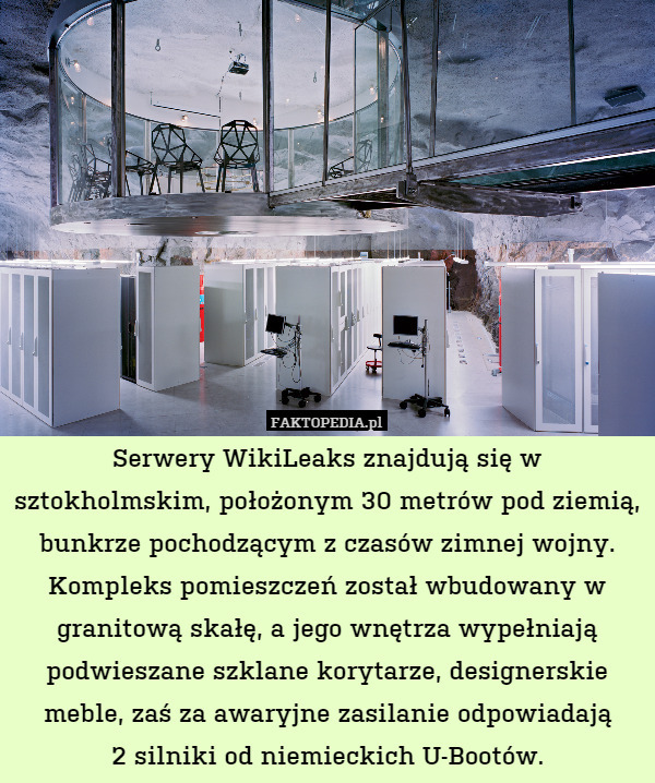 Serwery WikiLeaks znajdują się w sztokholmskim, położonym 30 metrów pod ziemią, bunkrze pochodzącym z czasów zimnej wojny. Kompleks pomieszczeń został wbudowany w granitową skałę, a jego wnętrza wypełniają podwieszane szklane korytarze, designerskie meble, zaś za awaryjne zasilanie odpowiadają
2 silniki od niemieckich U-Bootów. 