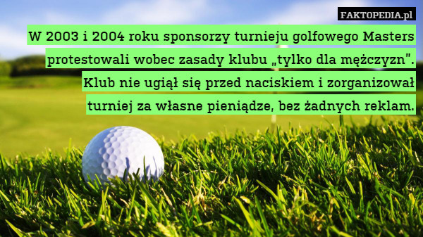 W 2003 i 2004 roku sponsorzy turnieju golfowego Masters protestowali wobec zasady klubu „tylko dla mężczyzn”.
Klub nie ugiął się przed naciskiem i zorganizował
turniej za własne pieniądze, bez żadnych reklam. 