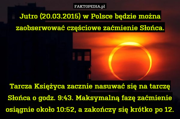 Jutro (20.03.2015) w Polsce będzie można zaobserwować częściowe zaćmienie Słońca.




Tarcza Księżyca zacznie nasuwać się na tarczę Słońca o godz. 9:43. Maksymalną fazę zaćmienie osiągnie około 10:52, a zakończy się krótko po 12. 
