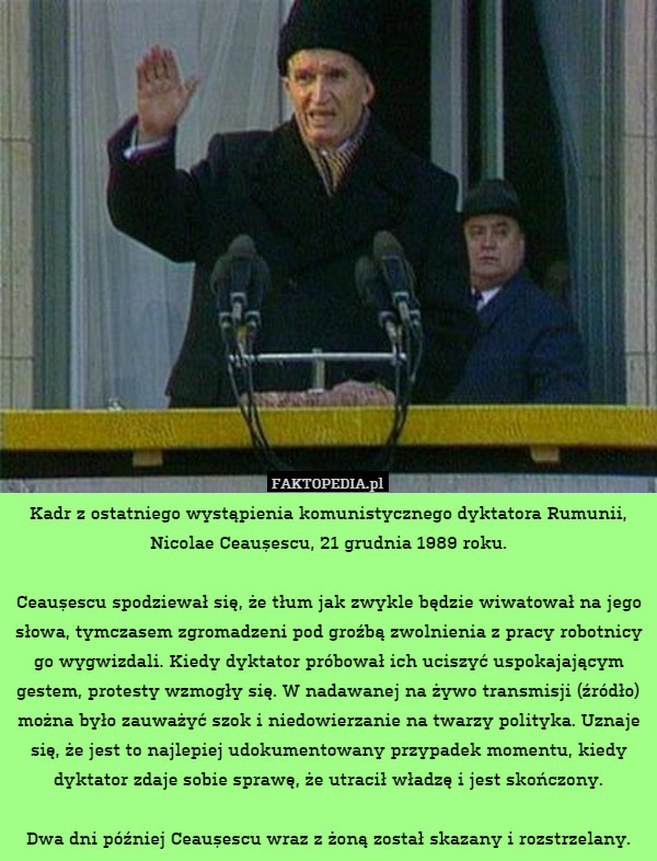Kadr z ostatniego wystąpienia komunistycznego dyktatora Rumunii, Nicolae Ceaușescu, 21 grudnia 1989 roku.

Ceaușescu spodziewał się, że tłum jak zwykle będzie wiwatował na jego słowa, tymczasem zgromadzeni pod groźbą zwolnienia z pracy robotnicy go wygwizdali. Kiedy dyktator próbował ich uciszyć uspokajającym gestem, protesty wzmogły się. W nadawanej na żywo transmisji (źródło) można było zauważyć szok i niedowierzanie na twarzy polityka. Uznaje się, że jest to najlepiej udokumentowany przypadek momentu, kiedy dyktator zdaje sobie sprawę, że utracił władzę i jest skończony.

Dwa dni później Ceaușescu wraz z żoną został skazany i rozstrzelany. 