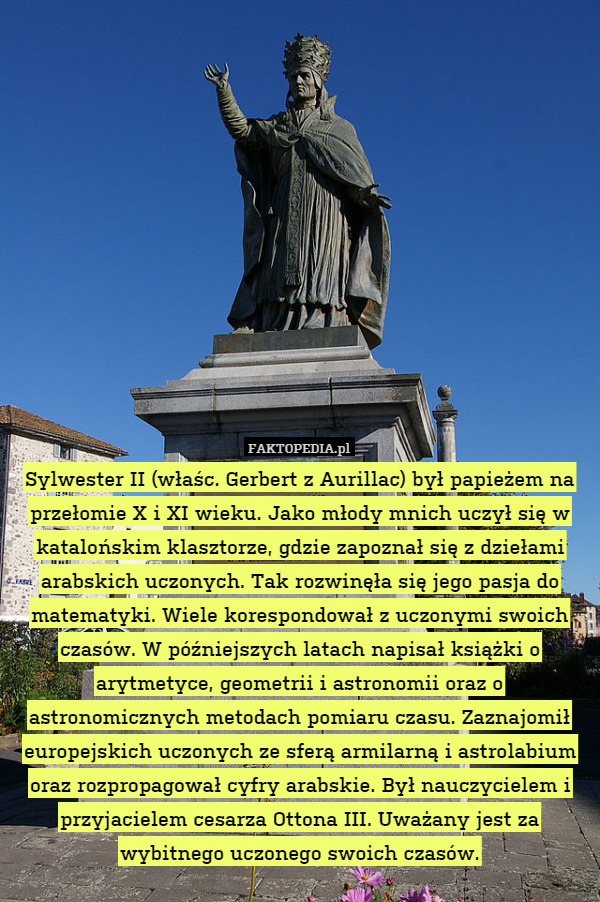 Sylwester II (właśc. Gerbert z Aurillac) był papieżem na przełomie X i XI wieku. Jako młody mnich uczył się w katalońskim klasztorze, gdzie zapoznał się z dziełami arabskich uczonych. Tak rozwinęła się jego pasja do matematyki. Wiele korespondował z uczonymi swoich czasów. W późniejszych latach napisał książki o arytmetyce, geometrii i astronomii oraz o astronomicznych metodach pomiaru czasu. Zaznajomił europejskich uczonych ze sferą armilarną i astrolabium oraz rozpropagował cyfry arabskie. Był nauczycielem i przyjacielem cesarza Ottona III. Uważany jest za wybitnego uczonego swoich czasów. 
