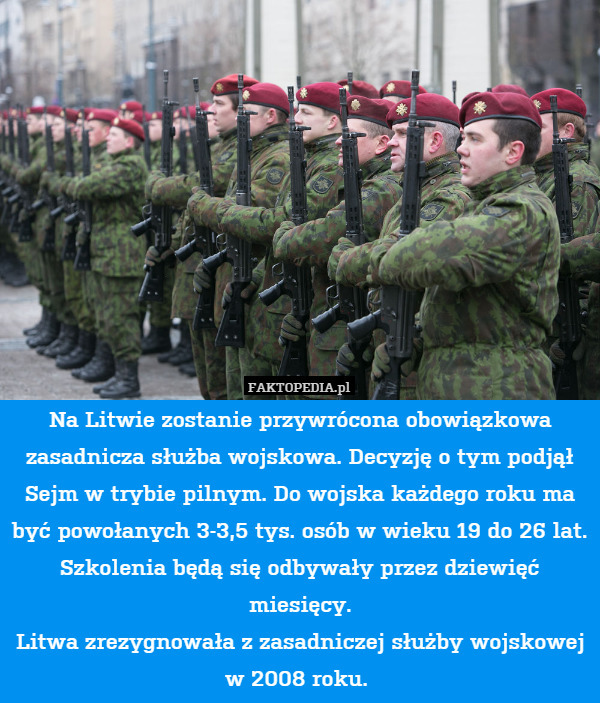Na Litwie zostanie przywrócona obowiązkowa zasadnicza służba wojskowa. Decyzję o tym podjął Sejm w trybie pilnym. Do wojska każdego roku ma być powołanych 3-3,5 tys. osób w wieku 19 do 26 lat. Szkolenia będą się odbywały przez dziewięć miesięcy.
 Litwa zrezygnowała z zasadniczej służby wojskowej w 2008 roku. 