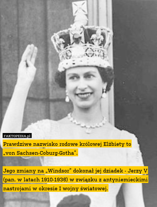 Prawdziwe nazwisko rodowe królowej Elżbiety to
„von Sachsen-Coburg-Gotha”.

Jego zmiany na „Windsor” dokonał jej dziadek - Jerzy V (pan. w latach 1910-1936) w związku z antyniemieckimi nastrojami w okresie I wojny światowej. 