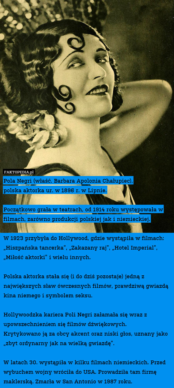 Pola Negri (właść. Barbara Apolonia Chałupiec),
polska aktorka ur. w 1896 r. w Lipnie.

Początkowo grała w teatrach, od 1914 roku występowała w filmach, zarówno produkcji polskiej jak i niemieckiej.

W 1923 przybyła do Hollywood, gdzie wystąpiła w filmach: „Hiszpańska tancerka”, „Zakazany raj”, „Hotel Imperial”, „Miłość aktorki” i wielu innych.

Polska aktorka stała się (i do dziś pozostaje) jedną z największych sław ówczesnych filmów, prawdziwą gwiazdą kina niemego i symbolem seksu. 

Hollywoodzka kariera Poli Negri załamała się wraz z upowszechnieniem się filmów dźwiękowych.
Krytykowano ją za obcy akcent oraz niski głos, uznany jako „zbyt ordynarny jak na wielką gwiazdę”.

W latach 30. wystąpiła w kilku filmach niemieckich. Przed wybuchem wojny wróciła do USA. Prowadziła tam firmę maklerską. Zmarła w San Antonio w 1987 roku. 