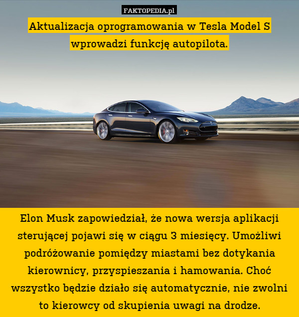 Aktualizacja oprogramowania w Tesla Model S wprowadzi funkcję autopilota.









Elon Musk zapowiedział, że nowa wersja aplikacji sterującej pojawi się w ciągu 3 miesięcy. Umożliwi podróżowanie pomiędzy miastami bez dotykania kierownicy, przyspieszania i hamowania. Choć wszystko będzie działo się automatycznie, nie zwolni to kierowcy od skupienia uwagi na drodze. 