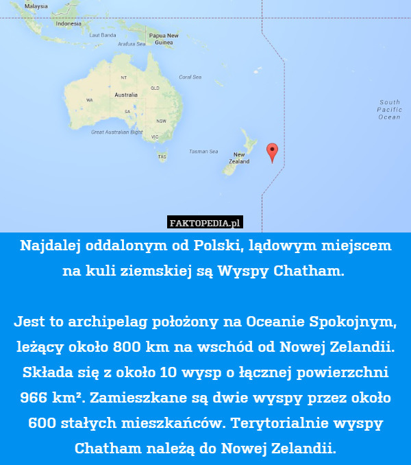 Najdalej oddalonym od Polski, lądowym miejscem na kuli ziemskiej są Wyspy Chatham. 

Jest to archipelag położony na Oceanie Spokojnym, leżący około 800 km na wschód od Nowej Zelandii. Składa się z około 10 wysp o łącznej powierzchni 966 km². Zamieszkane są dwie wyspy przez około 600 stałych mieszkańców. Terytorialnie wyspy Chatham należą do Nowej Zelandii. 