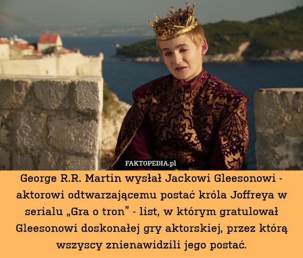 George R.R. Martin wysłał Jackowi Gleesonowi - aktorowi odtwarzającemu postać króla Joffreya w serialu „Gra o tron” - list, w którym gratulował Gleesonowi doskonałej gry aktorskiej, przez którą wszyscy znienawidzili jego postać. 