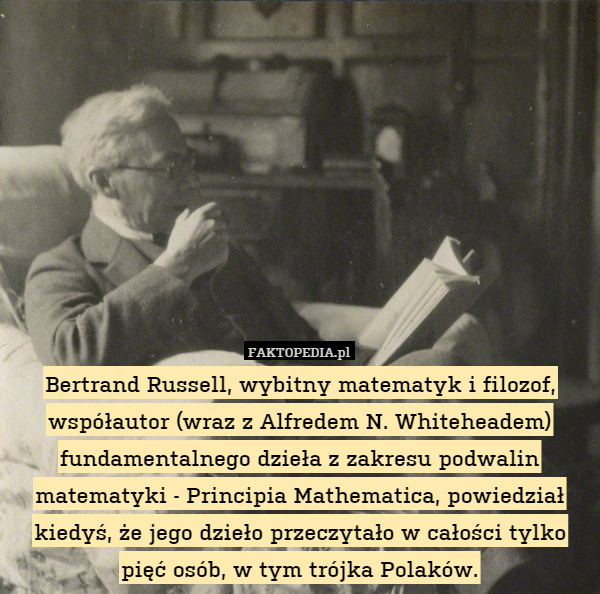 Bertrand Russell, wybitny matematyk i filozof, współautor (wraz z Alfredem N. Whiteheadem) fundamentalnego dzieła z zakresu podwalin matematyki - Principia Mathematica, powiedział kiedyś, że jego dzieło przeczytało w całości tylko pięć osób, w tym trójka Polaków. 