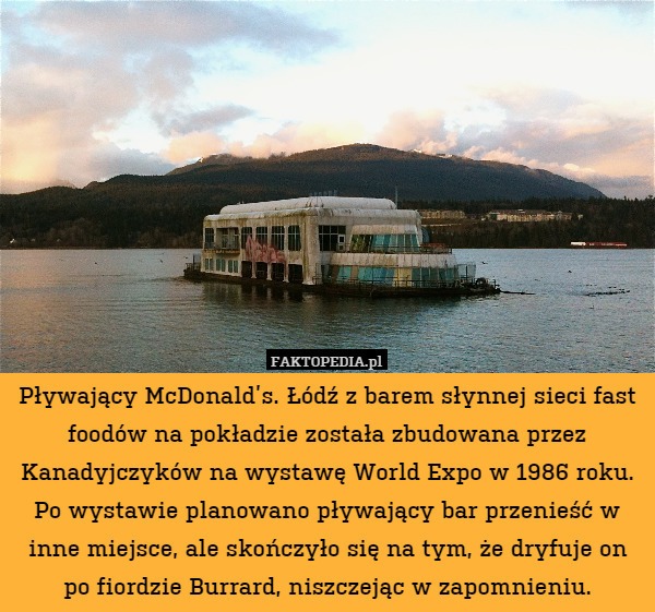 Pływający McDonald’s. Łódź z barem słynnej sieci fast foodów na pokładzie została zbudowana przez Kanadyjczyków na wystawę World Expo w 1986 roku. Po wystawie planowano pływający bar przenieść w inne miejsce, ale skończyło się na tym, że dryfuje on po fiordzie Burrard, niszczejąc w zapomnieniu. 