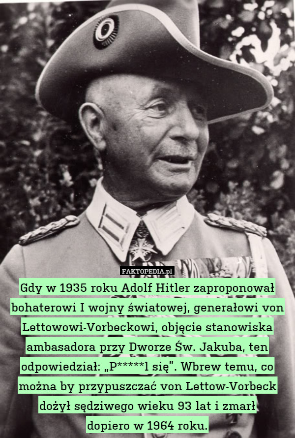 Gdy w 1935 roku Adolf Hitler zaproponował bohaterowi I wojny światowej, generałowi von Lettowowi-Vorbeckowi, objęcie stanowiska ambasadora przy Dworze Św. Jakuba, ten odpowiedział: „P*****l się”. Wbrew temu, co można by przypuszczać von Lettow-Vorbeck dożył sędziwego wieku 93 lat i zmarł
dopiero w 1964 roku. 