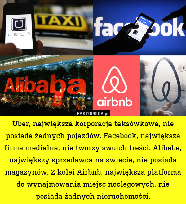 Uber, największa korporacja taksówkowa, nie posiada żadnych pojazdów. Facebook, największa firma medialna, nie tworzy swoich treści. Alibaba, największy sprzedawca na świecie, nie posiada magazynów. Z kolei Airbnb, największa platforma do wynajmowania miejsc noclegowych, nie posiada żadnych nieruchomości. 