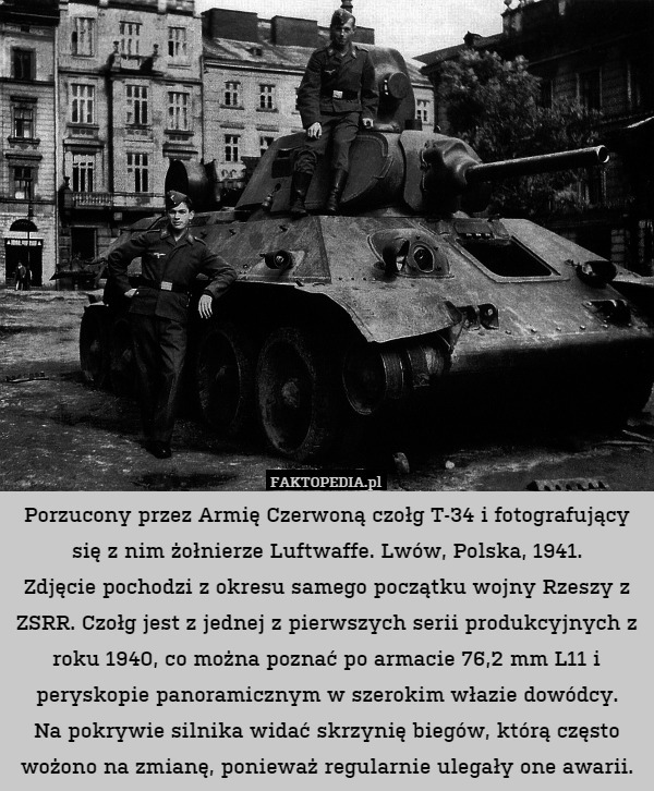 Porzucony przez Armię Czerwoną czołg T-34 i fotografujący się z nim żołnierze Luftwaffe. Lwów, Polska, 1941.
Zdjęcie pochodzi z okresu samego początku wojny Rzeszy z ZSRR. Czołg jest z jednej z pierwszych serii produkcyjnych z roku 1940, co można poznać po armacie 76,2 mm L11 i peryskopie panoramicznym w szerokim włazie dowódcy.
Na pokrywie silnika widać skrzynię biegów, którą często wożono na zmianę, ponieważ regularnie ulegały one awarii. 