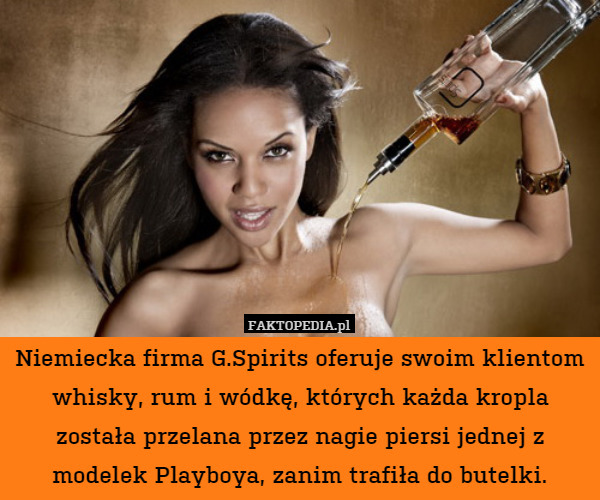 Niemiecka firma G.Spirits oferuje swoim klientom whisky, rum i wódkę, których każda kropla została przelana przez nagie piersi jednej z modelek Playboya, zanim trafiła do butelki. 