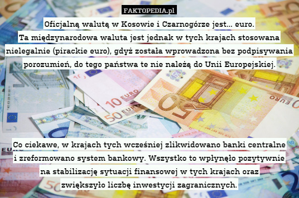 Oficjalną walutą w Kosowie i Czarnogórze jest... euro.
Ta międzynarodowa waluta jest jednak w tych krajach stosowana nielegalnie (pirackie euro), gdyż została wprowadzona bez podpisywania porozumień, do tego państwa te nie należą do Unii Europejskiej.





Co ciekawe, w krajach tych wcześniej zlikwidowano banki centralne
i zreformowano system bankowy. Wszystko to wpłynęło pozytywnie
na stabilizację sytuacji finansowej w tych krajach oraz
zwiększyło liczbę inwestycji zagranicznych. 