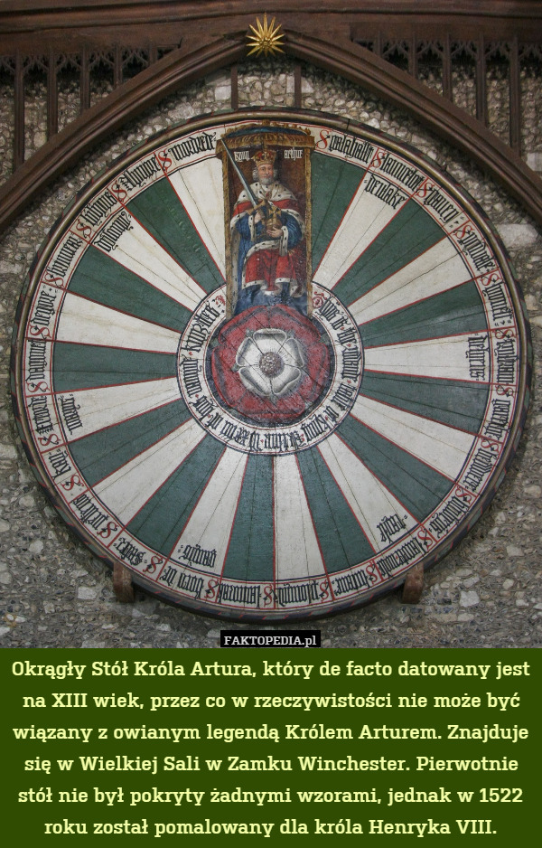 Okrągły Stół Króla Artura, który de facto datowany jest na XIII wiek, przez co w rzeczywistości nie może być wiązany z owianym legendą Królem Arturem. Znajduje się w Wielkiej Sali w Zamku Winchester. Pierwotnie stół nie był pokryty żadnymi wzorami, jednak w 1522 roku został pomalowany dla króla Henryka VIII. 